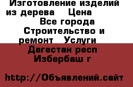 Изготовление изделий из дерева  › Цена ­ 10 000 - Все города Строительство и ремонт » Услуги   . Дагестан респ.,Избербаш г.